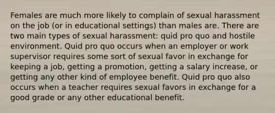 Females are much more likely to complain of sexual harassment on the job (or in educational settings) than males are. There are two main types of sexual harassment: quid pro quo and hostile environment. Quid pro quo occurs when an employer or work supervisor requires some sort of sexual favor in exchange for keeping a job, getting a promotion, getting a salary increase, or getting any other kind of employee benefit. Quid pro quo also occurs when a teacher requires sexual favors in exchange for a good grade or any other educational benefit.