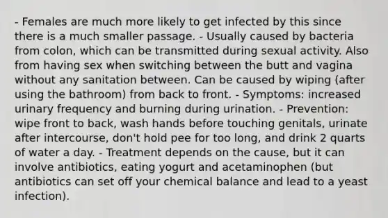 - Females are much more likely to get infected by this since there is a much smaller passage. - Usually caused by bacteria from colon, which can be transmitted during sexual activity. Also from having sex when switching between the butt and vagina without any sanitation between. Can be caused by wiping (after using the bathroom) from back to front. - Symptoms: increased urinary frequency and burning during urination. - Prevention: wipe front to back, wash hands before touching genitals, urinate after intercourse, don't hold pee for too long, and drink 2 quarts of water a day. - Treatment depends on the cause, but it can involve antibiotics, eating yogurt and acetaminophen (but antibiotics can set off your chemical balance and lead to a yeast infection).