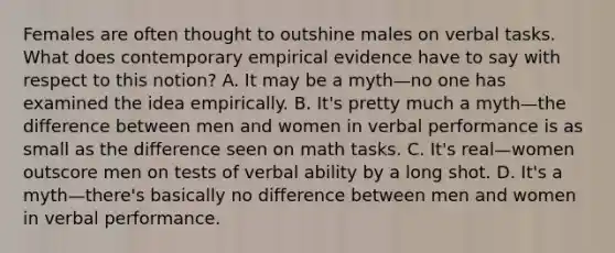 Females are often thought to outshine males on verbal tasks. What does contemporary empirical evidence have to say with respect to this notion? A. It may be a myth—no one has examined the idea empirically. B. It's pretty much a myth—the difference between men and women in verbal performance is as small as the difference seen on math tasks. C. It's real—women outscore men on tests of verbal ability by a long shot. D. It's a myth—there's basically no difference between men and women in verbal performance.