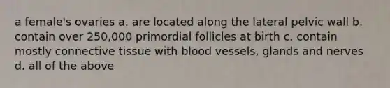 a female's ovaries a. are located along the lateral pelvic wall b. contain over 250,000 primordial follicles at birth c. contain mostly <a href='https://www.questionai.com/knowledge/kYDr0DHyc8-connective-tissue' class='anchor-knowledge'>connective tissue</a> with <a href='https://www.questionai.com/knowledge/kZJ3mNKN7P-blood-vessels' class='anchor-knowledge'>blood vessels</a>, glands and nerves d. all of the above