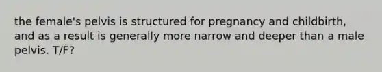 the female's pelvis is structured for pregnancy and childbirth, and as a result is generally more narrow and deeper than a male pelvis. T/F?