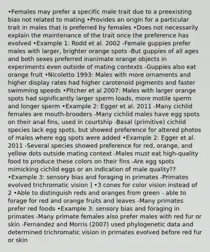 •Females may prefer a specific male trait due to a preexisting bias not related to mating •Provides an origin for a particular trait in males that is preferred by females •Does not necessarily explain the maintenance of the trait once the preference has evolved •Example 1: Rodd et al. 2002 -Female guppies prefer males with larger, brighter orange spots -But guppies of all ages and both sexes preferred inanimate orange objects in experiments even outside of mating contexts -Guppies also eat orange fruit •Nicoletto 1993: Males with more ornaments and higher display rates had higher carotenoid pigments and faster swimming speeds •Pitcher et al 2007: Males with larger orange spots had significantly larger sperm loads, more motile sperm and longer sperm •Example 2: Egger et al. 2011 -Many cichlid females are mouth-brooders -Many cichlid males have egg spots on their anal fins, used in courtship -Basal (primitive) cichlid species lack egg spots, but showed preference for altered photos of males where egg spots were added •Example 2: Egger et al. 2011 -Several species showed preference for red, orange, and yellow dots outside mating context -Males must eat high-quality food to produce these colors on their fins -Are egg spots mimicking cichlid eggs or an indication of male quality?? •Example 3: sensory bias and foraging in primates -Primates evolved trichromatic vision ] •3 cones for color vision instead of 2 •Able to distinguish reds and oranges from green - able to forage for red and orange fruits and leaves -Many primates prefer red foods •Example 3: sensory bias and foraging in primates -Many primate females also prefer males with red fur or skin -Fernandez and Morris (2007) used phylogenetic data and determined trichromatic vision in primates evolved before red fur or skin