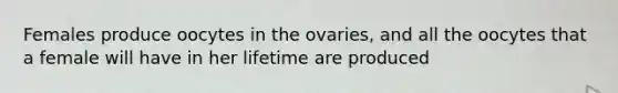 Females produce oocytes in the ovaries, and all the oocytes that a female will have in her lifetime are produced