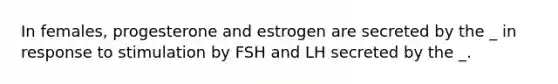 In females, progesterone and estrogen are secreted by the _ in response to stimulation by FSH and LH secreted by the _.