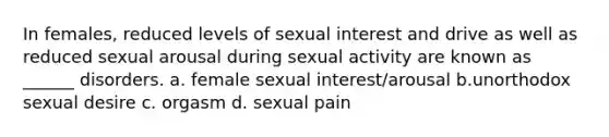 In females, reduced levels of sexual interest and drive as well as reduced sexual arousal during sexual activity are known as ______ disorders. a. female sexual interest/arousal b.unorthodox sexual desire c. orgasm d. sexual pain