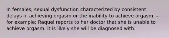 In females, sexual dysfunction characterized by consistent delays in achieving orgasm or the inability to achieve orgasm. -for example; Raquel reports to her doctor that she is unable to achieve orgasm. It is likely she will be diagnosed with: