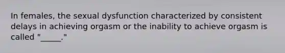 In females, the sexual dysfunction characterized by consistent delays in achieving orgasm or the inability to achieve orgasm is called "_____."