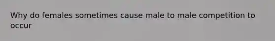 Why do females sometimes cause male to male competition to occur