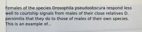 Females of the species Drosophila pseudoobscura respond less well to courtship signals from males of their close relatives D. persimilis that they do to those of males of their own species. This is an example of...