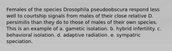 Females of the species Drosophila pseudoobscura respond less well to courtship signals from males of their close relative D. persimilis than they do to those of males of their own species. This is an example of a. gametic isolation. b. hybrid infertility. c. behavioral isolation. d. adaptive radiation. e. sympatric speciation.