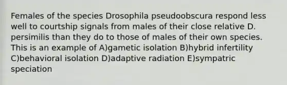 Females of the species Drosophila pseudoobscura respond less well to courtship signals from males of their close relative D. persimilis than they do to those of males of their own species. This is an example of A)gametic isolation B)hybrid infertility C)behavioral isolation D)adaptive radiation E)sympatric speciation