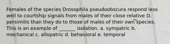 Females of the species Drosophila pseudoobscura respond less well to courtship signals from males of their close relative D. persimilis than they do to those of males of their own species. This is an example of _______ isolation. a. sympatric b. mechanical c. allopatric d. behavioral e. temporal