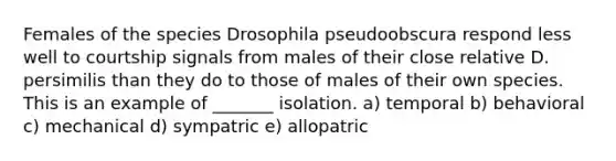 Females of the species Drosophila pseudoobscura respond less well to courtship signals from males of their close relative D. persimilis than they do to those of males of their own species. This is an example of _______ isolation. a) temporal b) behavioral c) mechanical d) sympatric e) allopatric