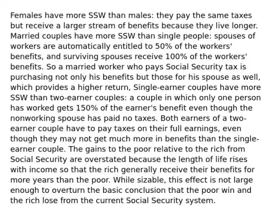 Females have more SSW than males: they pay the same taxes but receive a larger stream of benefits because they live longer. Married couples have more SSW than single people: spouses of workers are automatically entitled to 50% of the workers' benefits, and surviving spouses receive 100% of the workers' benefits. So a married worker who pays Social Security tax is purchasing not only his benefits but those for his spouse as well, which provides a higher return, Single-earner couples have more SSW than two-earner couples: a couple in which only one person has worked gets 150% of the earner's benefit even though the nonworking spouse has paid no taxes. Both earners of a two-earner couple have to pay taxes on their full earnings, even though they may not get much more in benefits than the single-earner couple. The gains to the poor relative to the rich from Social Security are overstated because the length of life rises with income so that the rich generally receive their benefits for more years than the poor. While sizable, this effect is not large enough to overturn the basic conclusion that the poor win and the rich lose from the current Social Security system.