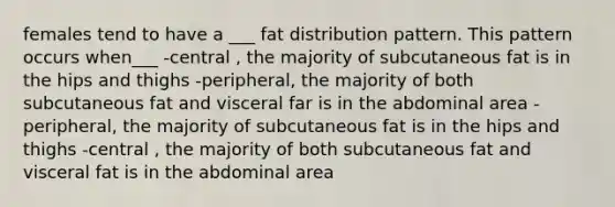 females tend to have a ___ fat distribution pattern. This pattern occurs when___ -central , the majority of subcutaneous fat is in the hips and thighs -peripheral, the majority of both subcutaneous fat and visceral far is in the abdominal area -peripheral, the majority of subcutaneous fat is in the hips and thighs -central , the majority of both subcutaneous fat and visceral fat is in the abdominal area