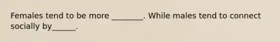 Females tend to be more ________. While males tend to connect socially by______.