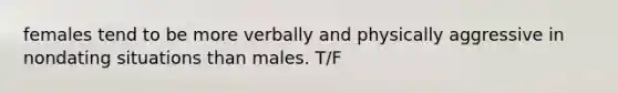 females tend to be more verbally and physically aggressive in nondating situations than males. T/F