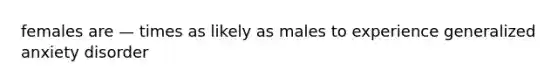 females are — times as likely as males to experience generalized anxiety disorder