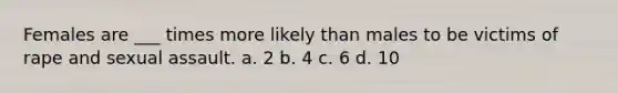 Females are ___ times more likely than males to be victims of rape and sexual assault. a. 2 b. 4 c. 6 d. 10