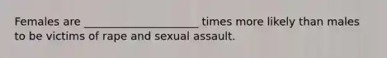 Females are _____________________ times more likely than males to be victims of rape and sexual assault.