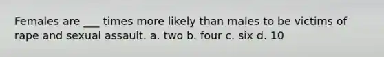 Females are ___ times more likely than males to be victims of rape and sexual assault.​ a. two b. four c. six d. ​10