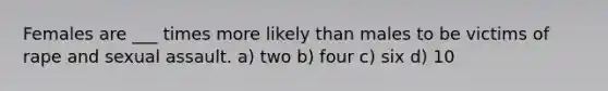 Females are ___ times more likely than males to be victims of rape and sexual assault.​ a) two b) four c) six ​d) 10