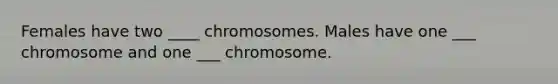 Females have two ____ chromosomes. Males have one ___ chromosome and one ___ chromosome.