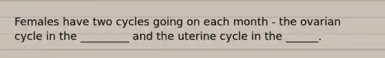 Females have two cycles going on each month - the ovarian cycle in the _________ and the uterine cycle in the ______.