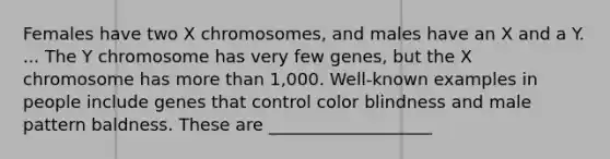 Females have two X chromosomes, and males have an X and a Y. ... The Y chromosome has very few genes, but the X chromosome has more than 1,000. Well-known examples in people include genes that control color blindness and male pattern baldness. These are ___________________