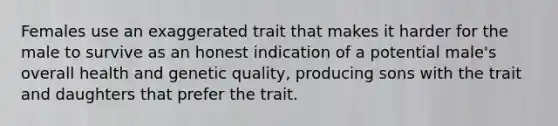 Females use an exaggerated trait that makes it harder for the male to survive as an honest indication of a potential male's overall health and genetic quality, producing sons with the trait and daughters that prefer the trait.