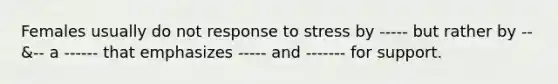 Females usually do not response to stress by ----- but rather by -- &-- a ------ that emphasizes ----- and ------- for support.