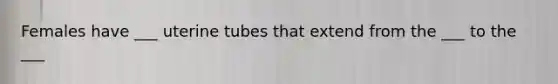 Females have ___ uterine tubes that extend from the ___ to the ___