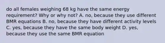 do all females weighing 68 kg have the same energy requirement? Why or why not? A. no, because they use different BMR equations B. no, because they have different activity levels C. yes, because they have the same body weight D. yes, because they use the same BMR equation