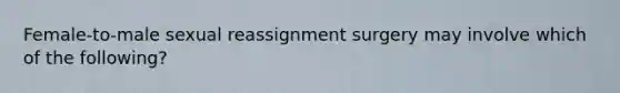 Female-to-male sexual reassignment surgery may involve which of the following?