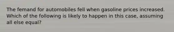 The femand for automobiles fell when gasoline prices increased. Which of the following is likely to happen in this case, assuming all else equal?