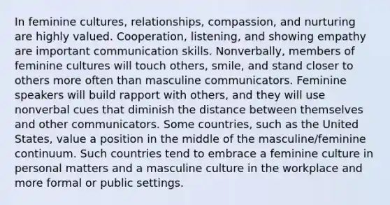 In feminine cultures, relationships, compassion, and nurturing are highly valued. Cooperation, listening, and showing empathy are important communication skills. Nonverbally, members of feminine cultures will touch others, smile, and stand closer to others more often than masculine communicators. Feminine speakers will build rapport with others, and they will use nonverbal cues that diminish the distance between themselves and other communicators. Some countries, such as the United States, value a position in the middle of the masculine/feminine continuum. Such countries tend to embrace a feminine culture in personal matters and a masculine culture in the workplace and more formal or public settings.