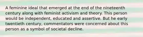 A feminine ideal that emerged at the end of the nineteenth century along with feminist activism and theory. This person would be independent, educated and assertive. But he early twentieth century, commentators were concerned about this person as a symbol of societal decline.