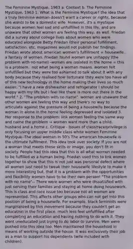 The Feminine Mystique, 1963 a. Context b. The Feminine Mystique, 1963 1. What is the Feminine Mystique? the idea that a truly feminine woman doesn't want a career or rights, because she wants to be a domestic wife. However, it's a mystique because women feel sad and unfulfilled in this life, and are unaware that other women are feeling this way, as well. Friedan did a survey about college lives about women who were educated alongside Betty Friedan (their personal fulfillment, satisfaction, etc. magazines would not publish her findings. Friedan wrote about american women's fulfillment = housewife.. a fantasy of women. Friedan found women are unhappy (the problem with no name) -women are isolated in the home = this is a problem.. not what being a woman means. women felt unfulfilled but they were too ashamed to talk about it with any body because they realised how fortunate they were too have all of this new technology in the home making their lives so much easier. "I have a new dishwasher and refrigerator I should be happy with my life but i feel like there is more out there in the world." 2. "The problem with no name": women are unaware that other women are feeling this way and there's no way to articulate against the pressure of being a housewife because the woman in alone in the home feeling depressed and isolated 3. Her response to the problem: link women feeling the same way and name the problem → women want more than a child, husband and a home c. Critique - Issues of class/race/privilege:is only focusing on upper middle class white women Feminine Mystique--The ideal women in 50's The american housewife is the ultimate fulfilment. This idea took over society. If you are not a woman that meets these skills or image, you don't fit in society. People had this idea that this is all what women needed to be fulfilled as a human being. Friedan used this to link women together to show that this is not just was personal defect where all women just need to tweak their housewife lifestyle to make it more interesting but, that it is a problem with the opportunities and flexibility women have to be their own person! "The problem with no name"-- There were women who were dissatisfied with just serving their families and staying at home doing housework. This is class and race issue too because not all women are represented. This affects other groups who can not get into this position of being a housewife. For example, black feminists were marginalized by this movement because they couldn't get an education in the first place, much less feel unfulfilled after completing an education and having nothing to do with it. They went uneducated just trying to do labor to survive. Men were pushed into this idea too. Men maintained the household in means of working outside the house. It was exclusively their job as a man to support his dependents (wife included with children).