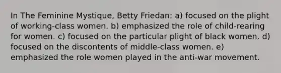 In The Feminine Mystique, Betty Friedan: a) focused on the plight of working-class women. b) emphasized the role of child-rearing for women. c) focused on the particular plight of black women. d) focused on the discontents of middle-class women. e) emphasized the role women played in the anti-war movement.