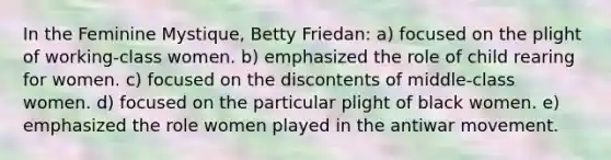 In the Feminine Mystique, Betty Friedan: a) focused on the plight of working-class women. b) emphasized the role of child rearing for women. c) focused on the discontents of middle-class women. d) focused on the particular plight of black women. e) emphasized the role women played in the antiwar movement.