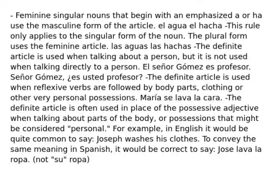 - Feminine singular nouns that begin with an emphasized a or ha use the masculine form of the article. el agua el hacha -This rule only applies to the singular form of the noun. The plural form uses the feminine article. las aguas las hachas -The definite article is used when talking about a person, but it is not used when talking directly to a person. El señor Gómez es profesor. Señor Gómez, ¿es usted profesor? -The definite article is used when reflexive verbs are followed by body parts, clothing or other very personal possessions. María se lava la cara. -The definite article is often used in place of the possessive adjective when talking about parts of the body, or possessions that might be considered "personal." For example, in English it would be quite common to say: Joseph washes his clothes. To convey the same meaning in Spanish, it would be correct to say: Jose lava la ropa. (not "su" ropa)