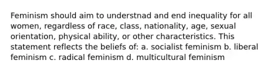 Feminism should aim to understnad and end inequality for all women, regardless of race, class, nationality, age, sexual orientation, physical ability, or other characteristics. This statement reflects the beliefs of: a. socialist feminism b. liberal feminism c. radical feminism d. multicultural feminism