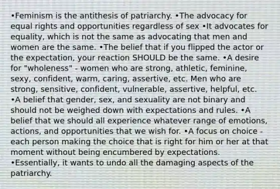 •Feminism is the antithesis of patriarchy. •The advocacy for equal rights and opportunities regardless of sex •It advocates for equality, which is not the same as advocating that men and women are the same. •The belief that if you flipped the actor or the expectation, your reaction SHOULD be the same. •A desire for "wholeness" - women who are strong, athletic, feminine, sexy, confident, warm, caring, assertive, etc. Men who are strong, sensitive, confident, vulnerable, assertive, helpful, etc. •A belief that gender, sex, and sexuality are not binary and should not be weighed down with expectations and rules. •A belief that we should all experience whatever range of emotions, actions, and opportunities that we wish for. •A focus on choice - each person making the choice that is right for him or her at that moment without being encumbered by expectations. •Essentially, it wants to undo all the damaging aspects of the patriarchy.