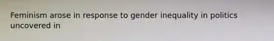 Feminism arose in response to gender inequality in politics uncovered in