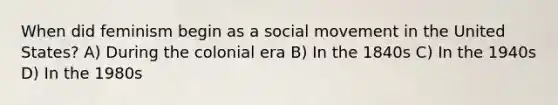 When did feminism begin as a social movement in the United States? A) During the colonial era B) In the 1840s C) In the 1940s D) In the 1980s