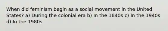 When did feminism begin as a social movement in the United States? a) During the colonial era b) In the 1840s c) In the 1940s d) In the 1980s