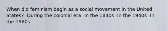 When did feminism begin as a social movement in the United States? -During the colonial era -In the 1840s -In the 1940s -In the 1980s