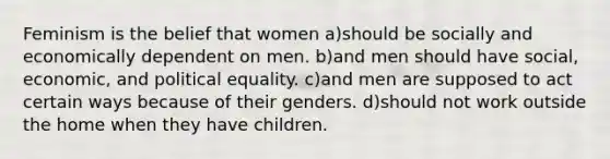 Feminism is the belief that women a)should be socially and economically dependent on men. b)and men should have social, economic, and political equality. c)and men are supposed to act certain ways because of their genders. d)should not work outside the home when they have children.