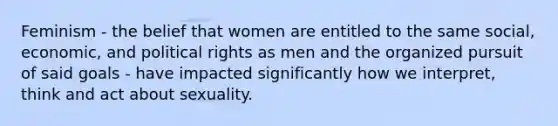 Feminism - the belief that women are entitled to the same social, economic, and political rights as men and the organized pursuit of said goals - have impacted significantly how we interpret, think and act about sexuality.