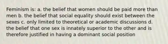 Feminism is: a. the belief that women should be paid <a href='https://www.questionai.com/knowledge/keWHlEPx42-more-than' class='anchor-knowledge'>more than</a> men b. the belief that social equality should exist between the sexes c. only limited to theoretical or academic discussions d. the belief that one sex is innately superior to the other and is therefore justified in having a dominant social position